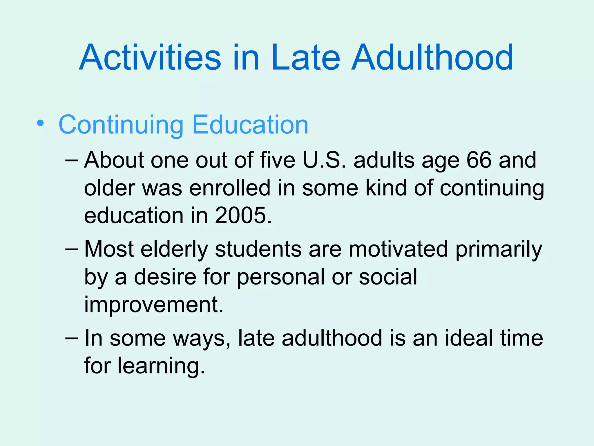 Activities in Late Adulthood
• Continuing Education
  – About one out of five U.S. adults age 66 and
    older was enrolled in some kind of continuing
    education in 2005.
  – Most elderly students are motivated primarily
    by a desire for personal or social
    improvement.
  – In some ways, late adulthood is an ideal time
    for learning.
 
