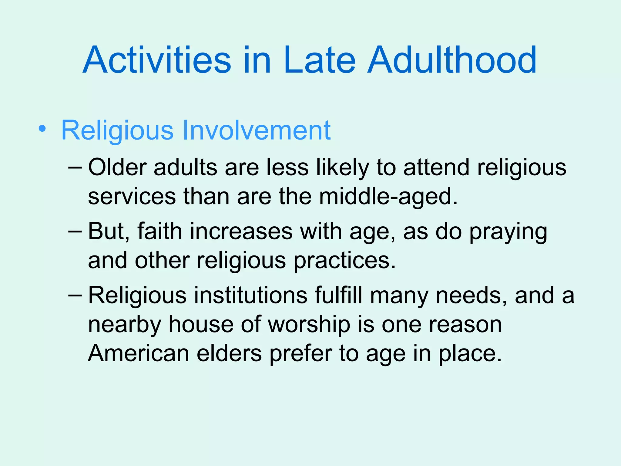 Activities in Late Adulthood
• Religious Involvement
  – Older adults are less likely to attend religious
    services than are the middle-aged.
  – But, faith increases with age, as do praying
    and other religious practices.
  – Religious institutions fulfill many needs, and a
    nearby house of worship is one reason
    American elders prefer to age in place.
 