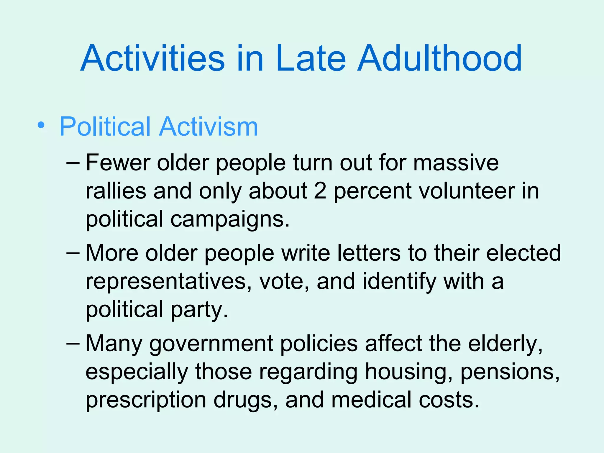 Activities in Late Adulthood
• Political Activism
  – Fewer older people turn out for massive
    rallies and only about 2 percent volunteer in
    political campaigns.
  – More older people write letters to their elected
    representatives, vote, and identify with a
    political party.
  – Many government policies affect the elderly,
    especially those regarding housing, pensions,
    prescription drugs, and medical costs.
 