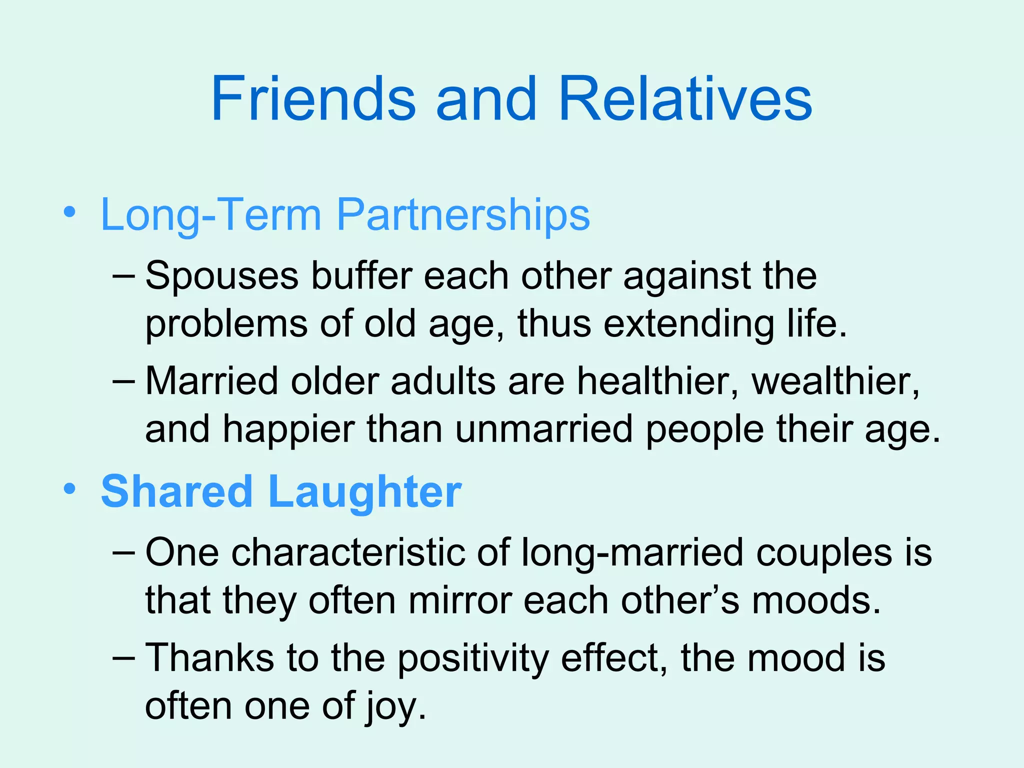Friends and Relatives
• Long-Term Partnerships
  – Spouses buffer each other against the
    problems of old age, thus extending life.
  – Married older adults are healthier, wealthier,
    and happier than unmarried people their age.
• Shared Laughter
  – One characteristic of long-married couples is
    that they often mirror each other’s moods.
  – Thanks to the positivity effect, the mood is
    often one of joy.
 