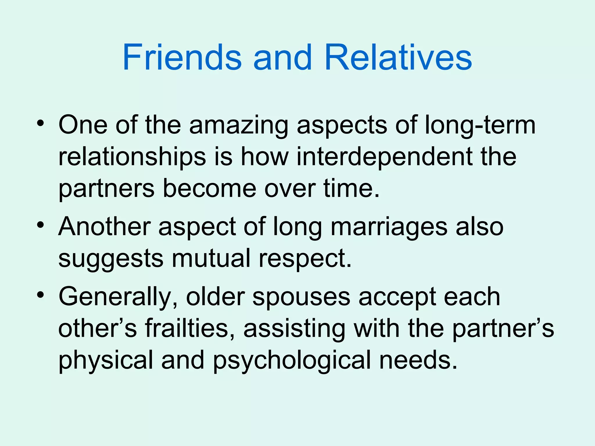 Friends and Relatives
• One of the amazing aspects of long-term
  relationships is how interdependent the
  partners become over time.
• Another aspect of long marriages also
  suggests mutual respect.
• Generally, older spouses accept each
  other’s frailties, assisting with the partner’s
  physical and psychological needs.
 