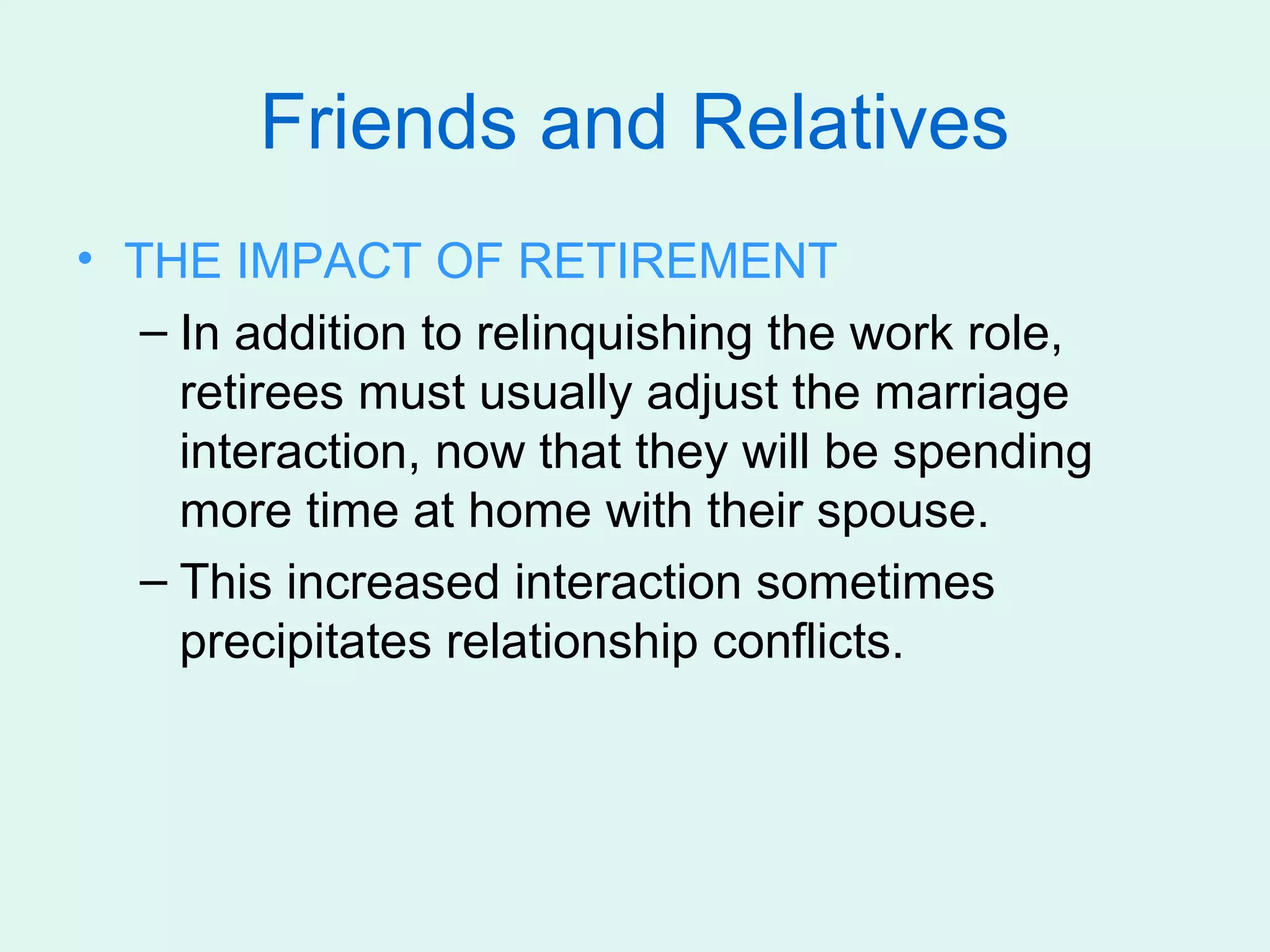 Friends and Relatives
• THE IMPACT OF RETIREMENT
   – In addition to relinquishing the work role,
     retirees must usually adjust the marriage
     interaction, now that they will be spending
     more time at home with their spouse.
   – This increased interaction sometimes
     precipitates relationship conflicts.
 