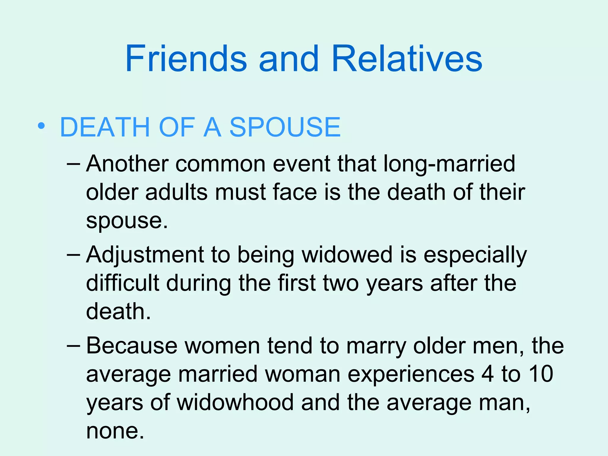 Friends and Relatives
• DEATH OF A SPOUSE
 – Another common event that long-married
   older adults must face is the death of their
   spouse.
 – Adjustment to being widowed is especially
   difficult during the first two years after the
   death.
 – Because women tend to marry older men, the
   average married woman experiences 4 to 10
   years of widowhood and the average man,
   none.
 