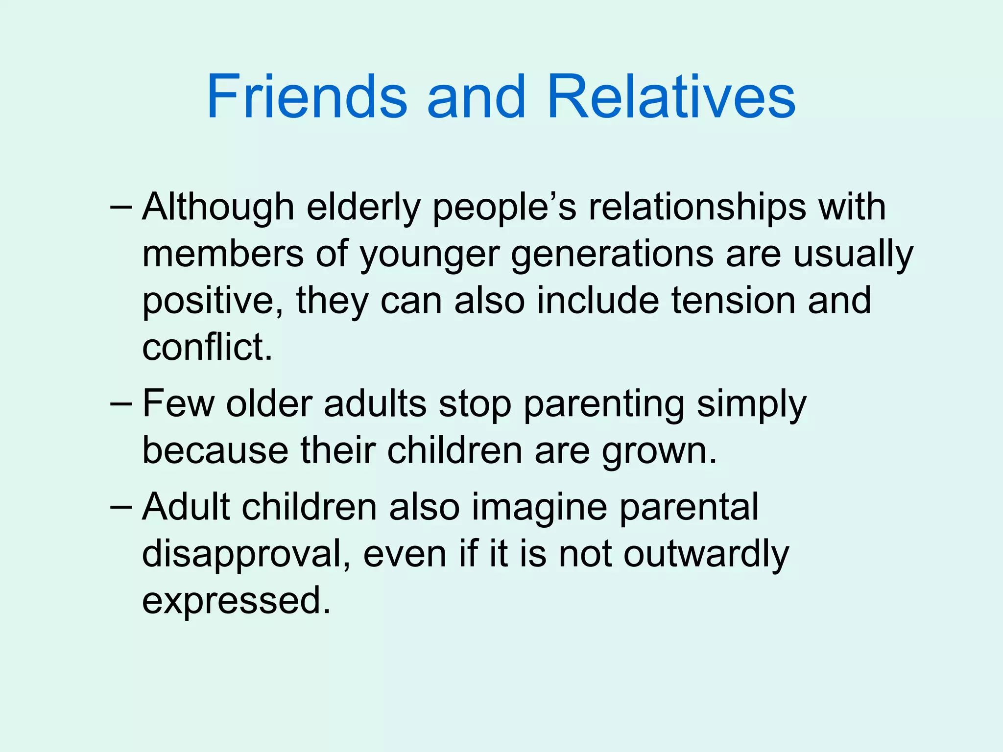 Friends and Relatives
– Although elderly people’s relationships with
  members of younger generations are usually
  positive, they can also include tension and
  conflict.
– Few older adults stop parenting simply
  because their children are grown.
– Adult children also imagine parental
  disapproval, even if it is not outwardly
  expressed.
 