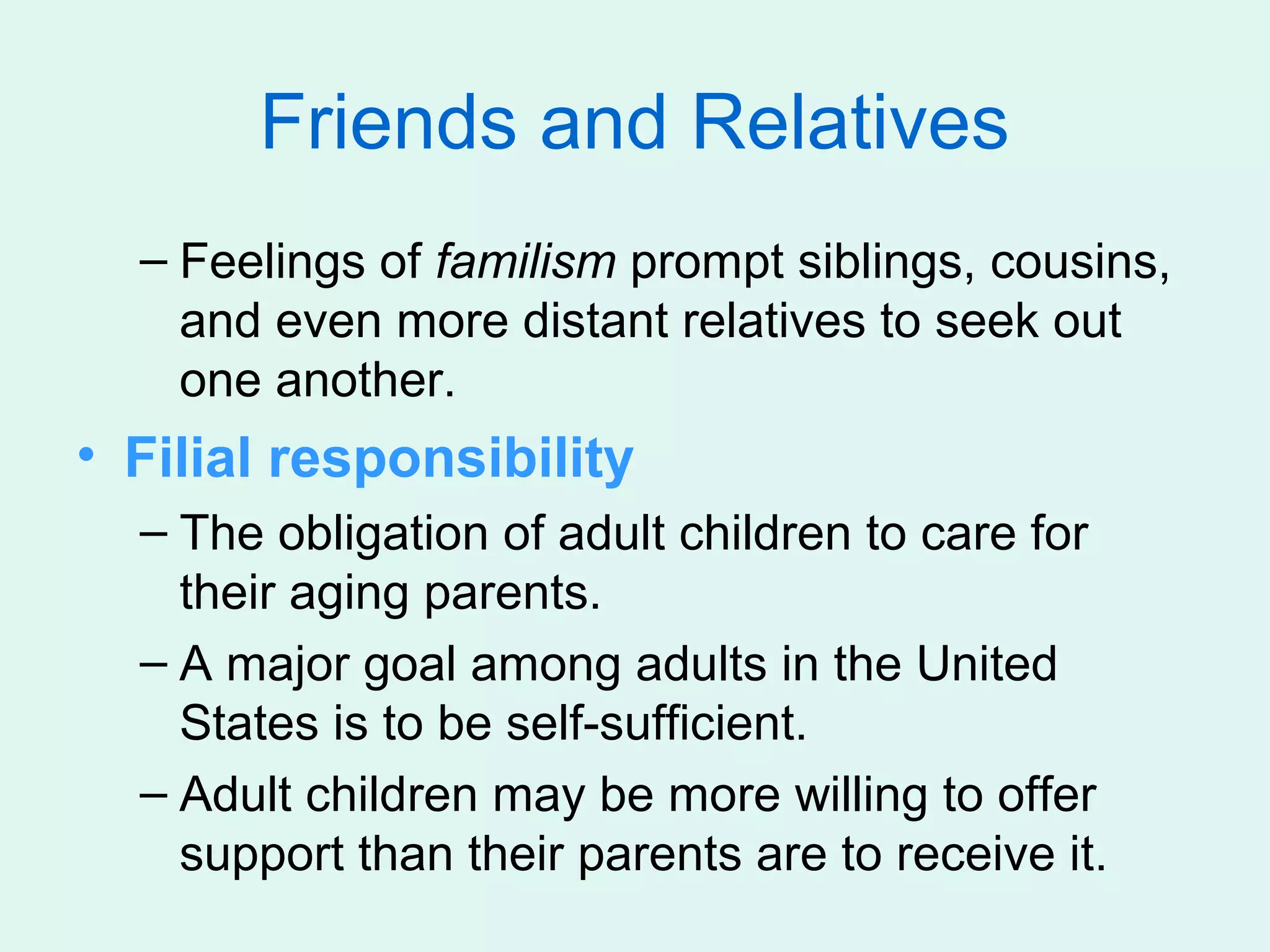 Friends and Relatives
  – Feelings of familism prompt siblings, cousins,
    and even more distant relatives to seek out
    one another.
• Filial responsibility
  – The obligation of adult children to care for
    their aging parents.
  – A major goal among adults in the United
    States is to be self-sufficient.
  – Adult children may be more willing to offer
    support than their parents are to receive it.
 