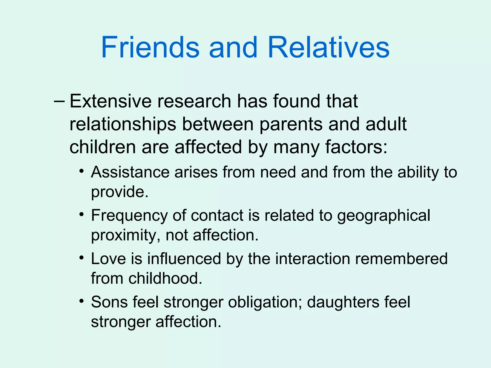 Friends and Relatives
– Extensive research has found that
  relationships between parents and adult
  children are affected by many factors:
  • Assistance arises from need and from the ability to
    provide.
  • Frequency of contact is related to geographical
    proximity, not affection.
  • Love is influenced by the interaction remembered
    from childhood.
  • Sons feel stronger obligation; daughters feel
    stronger affection.
 