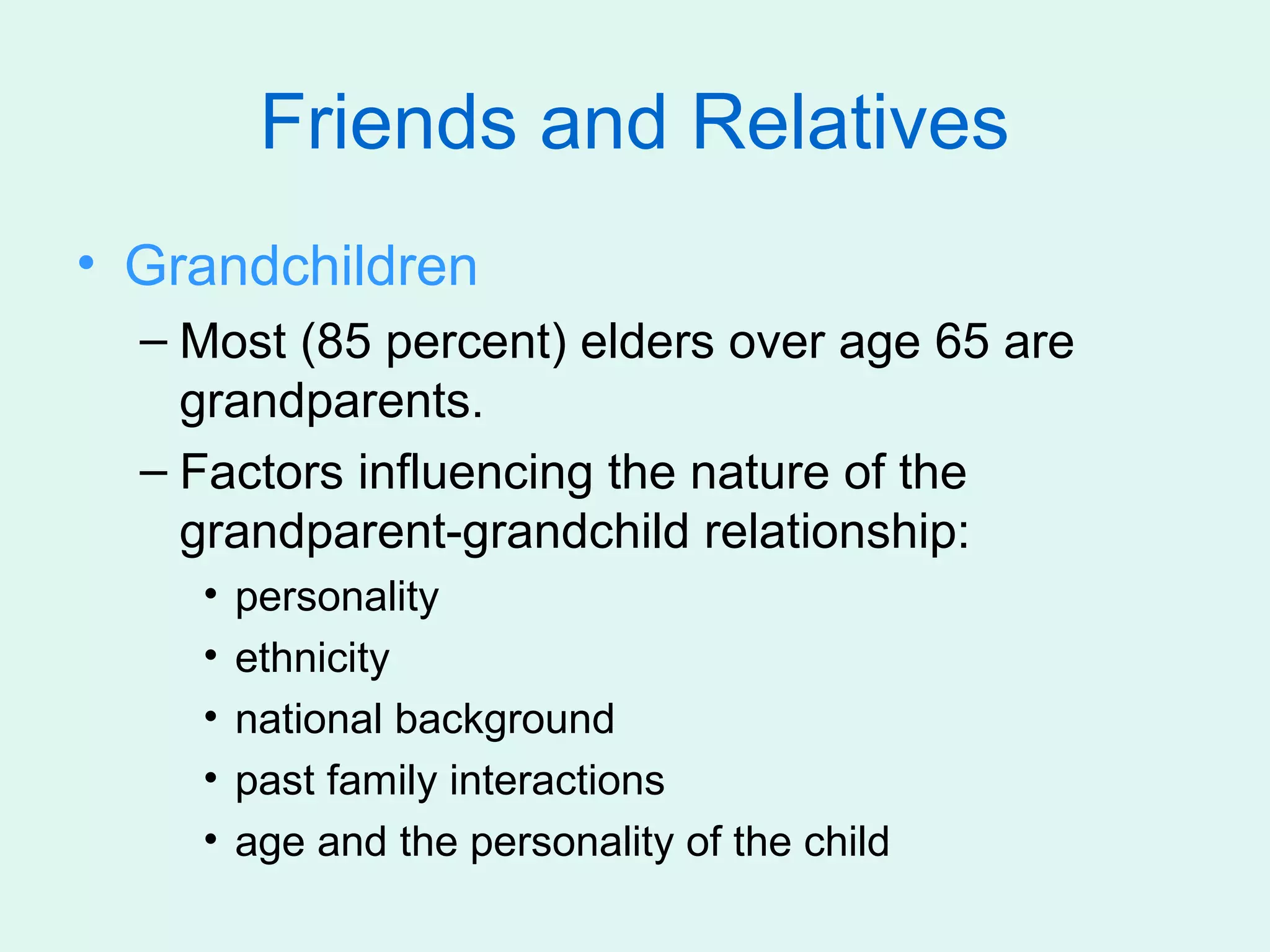 Friends and Relatives
• Grandchildren
  – Most (85 percent) elders over age 65 are
    grandparents.
  – Factors influencing the nature of the
    grandparent-grandchild relationship:
    •   personality
    •   ethnicity
    •   national background
    •   past family interactions
    •   age and the personality of the child
 