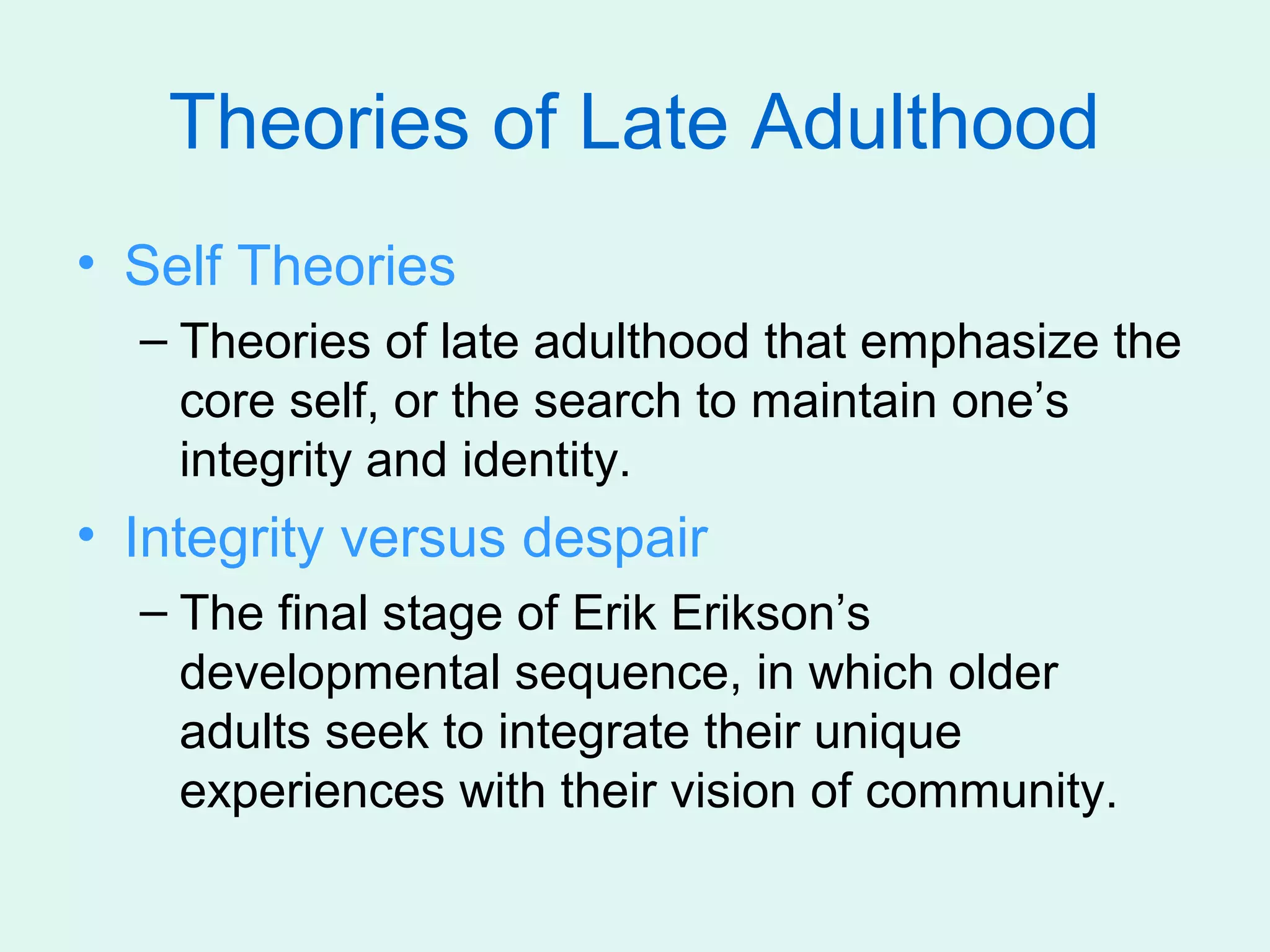 Theories of Late Adulthood
• Self Theories
  – Theories of late adulthood that emphasize the
    core self, or the search to maintain one’s
    integrity and identity.
• Integrity versus despair
  – The final stage of Erik Erikson’s
    developmental sequence, in which older
    adults seek to integrate their unique
    experiences with their vision of community.
 