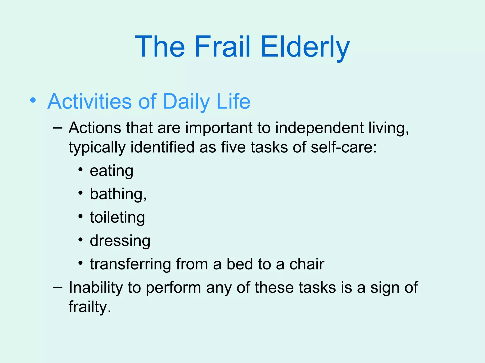 The Frail Elderly
• Activities of Daily Life
  – Actions that are important to independent living,
    typically identified as five tasks of self-care:
      • eating
      • bathing,
      • toileting
      • dressing
      • transferring from a bed to a chair
  – Inability to perform any of these tasks is a sign of
    frailty.
 