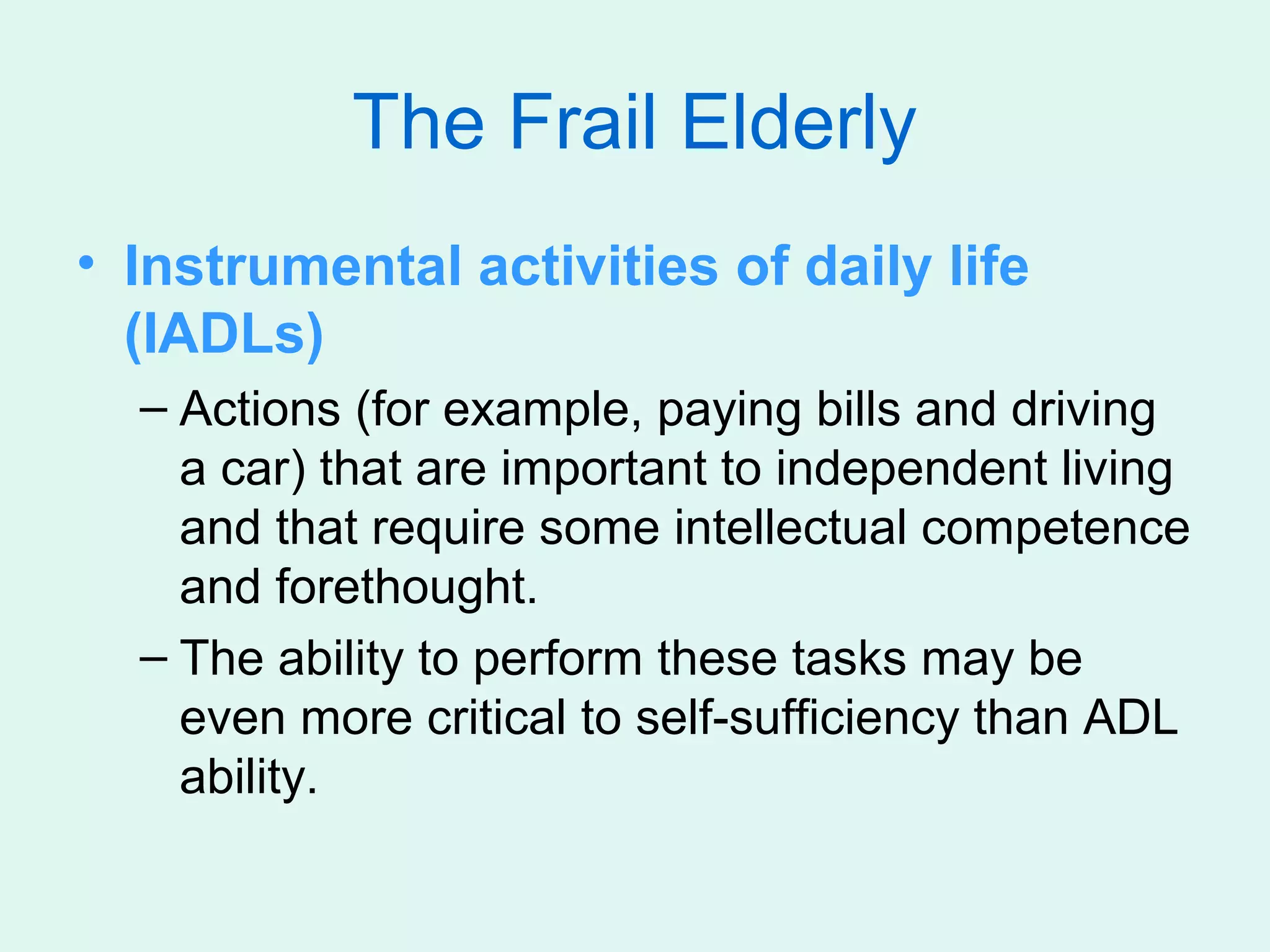 The Frail Elderly
• Instrumental activities of daily life
  (IADLs)
  – Actions (for example, paying bills and driving
    a car) that are important to independent living
    and that require some intellectual competence
    and forethought.
  – The ability to perform these tasks may be
    even more critical to self-sufficiency than ADL
    ability.
 