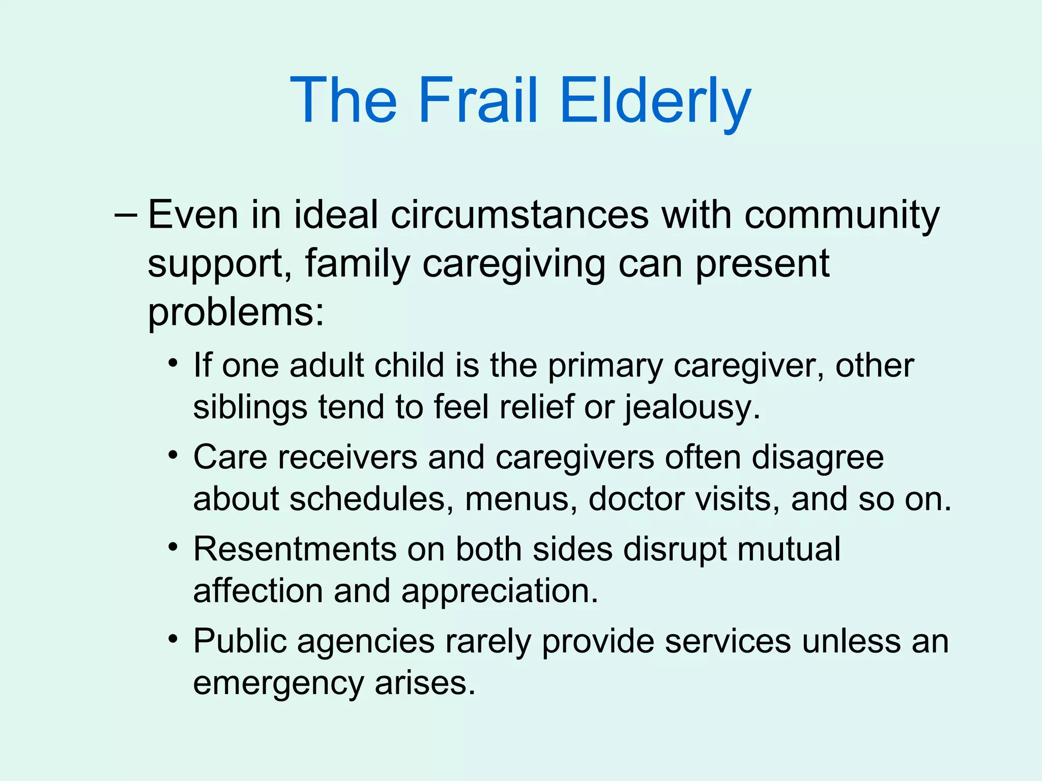 The Frail Elderly
– Even in ideal circumstances with community
  support, family caregiving can present
  problems:
  • If one adult child is the primary caregiver, other
    siblings tend to feel relief or jealousy.
  • Care receivers and caregivers often disagree
    about schedules, menus, doctor visits, and so on.
  • Resentments on both sides disrupt mutual
    affection and appreciation.
  • Public agencies rarely provide services unless an
    emergency arises.
 