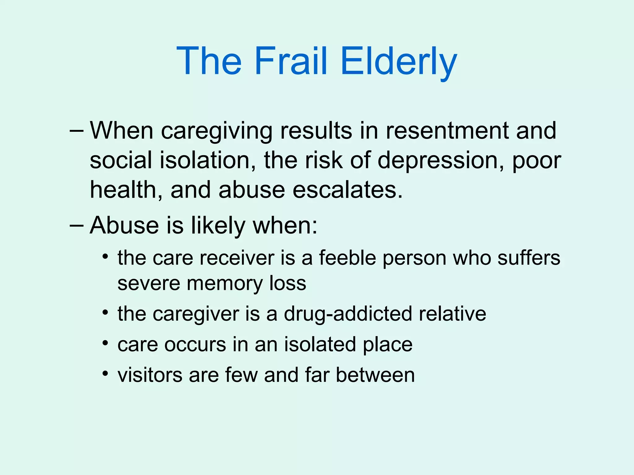 The Frail Elderly
– When caregiving results in resentment and
  social isolation, the risk of depression, poor
  health, and abuse escalates.
– Abuse is likely when:
   • the care receiver is a feeble person who suffers
     severe memory loss
   • the caregiver is a drug-addicted relative
   • care occurs in an isolated place
   • visitors are few and far between
 
