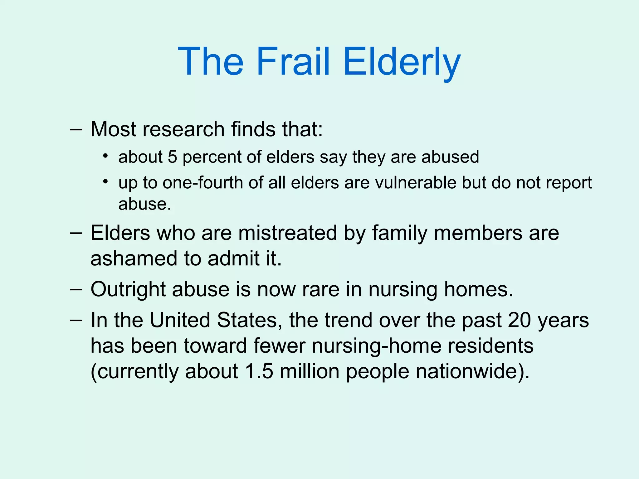 The Frail Elderly
– Most research finds that:
   • about 5 percent of elders say they are abused
   • up to one-fourth of all elders are vulnerable but do not report
     abuse.
– Elders who are mistreated by family members are
  ashamed to admit it.
– Outright abuse is now rare in nursing homes.
– In the United States, the trend over the past 20 years
  has been toward fewer nursing-home residents
  (currently about 1.5 million people nationwide).
 