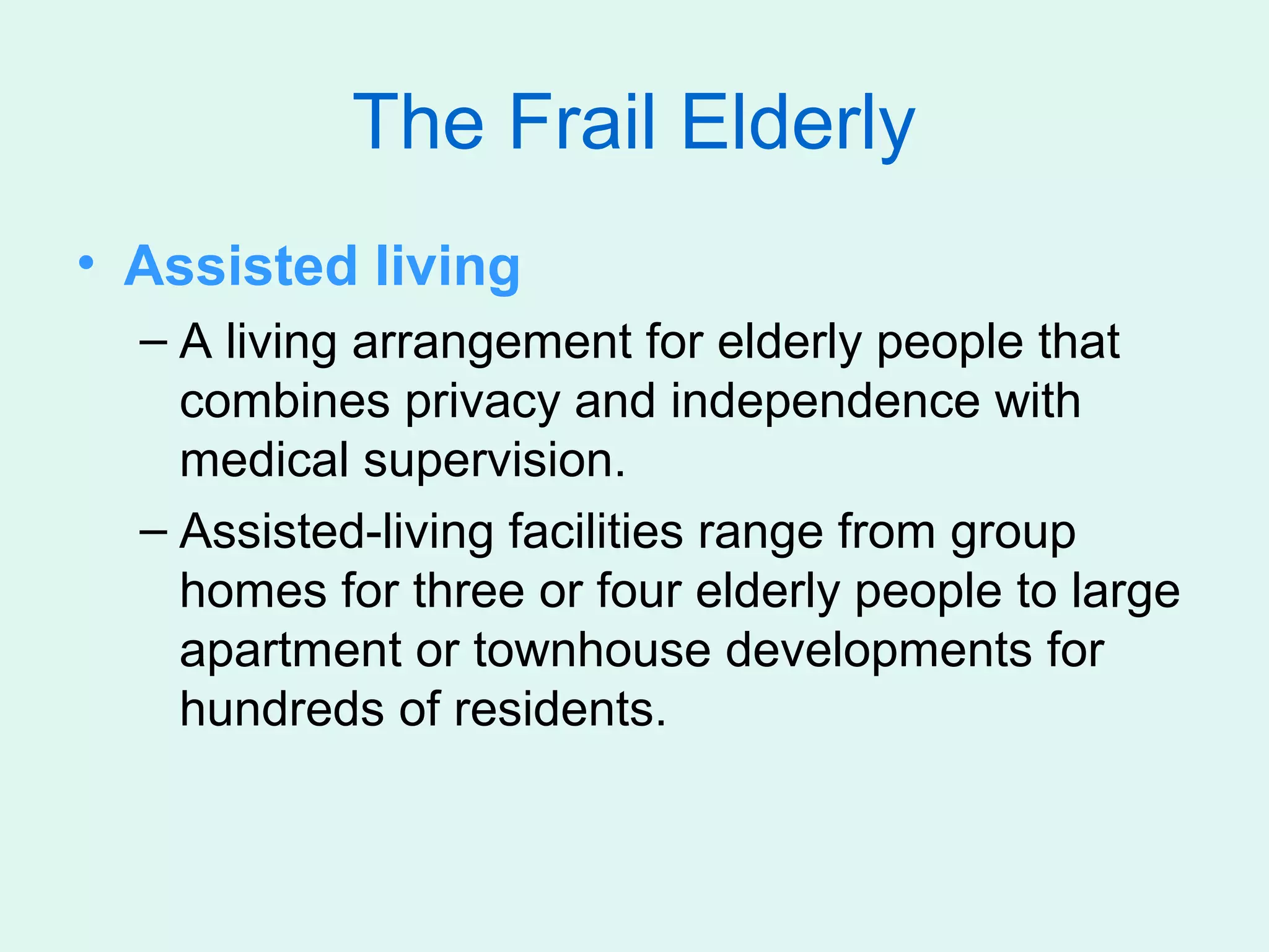 The Frail Elderly
• Assisted living
  – A living arrangement for elderly people that
    combines privacy and independence with
    medical supervision.
  – Assisted-living facilities range from group
    homes for three or four elderly people to large
    apartment or townhouse developments for
    hundreds of residents.
 