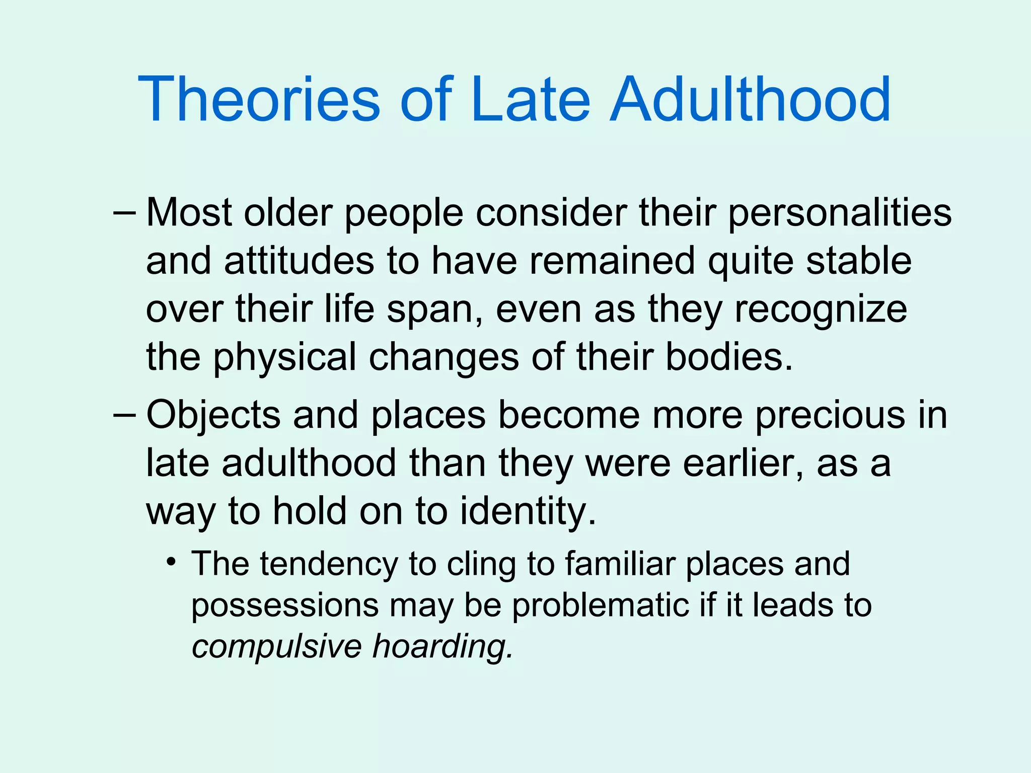 Theories of Late Adulthood
– Most older people consider their personalities
  and attitudes to have remained quite stable
  over their life span, even as they recognize
  the physical changes of their bodies.
– Objects and places become more precious in
  late adulthood than they were earlier, as a
  way to hold on to identity.
  • The tendency to cling to familiar places and
    possessions may be problematic if it leads to
    compulsive hoarding.
 