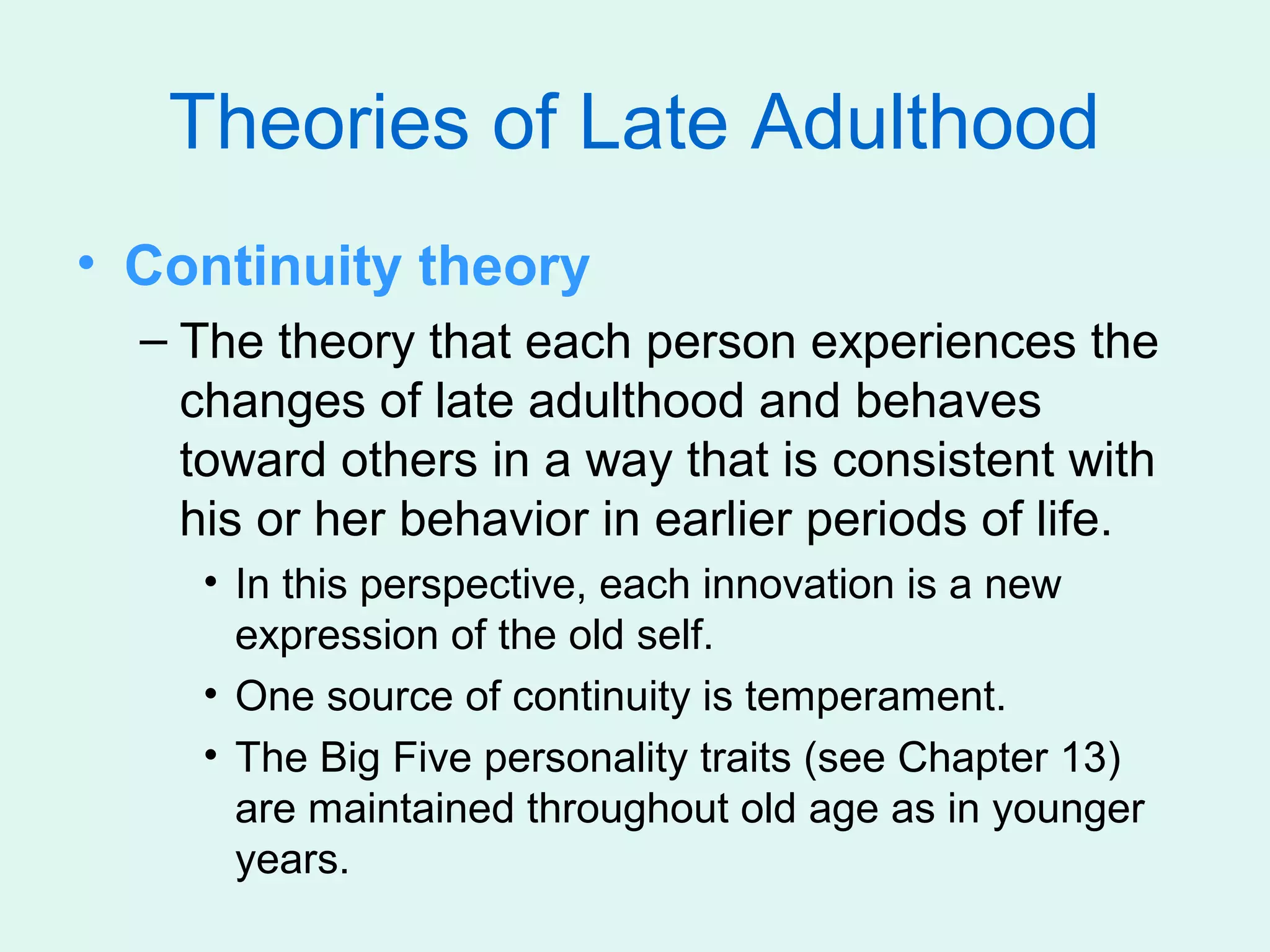 Theories of Late Adulthood
• Continuity theory
  – The theory that each person experiences the
    changes of late adulthood and behaves
    toward others in a way that is consistent with
    his or her behavior in earlier periods of life.
     • In this perspective, each innovation is a new
       expression of the old self.
     • One source of continuity is temperament.
     • The Big Five personality traits (see Chapter 13)
       are maintained throughout old age as in younger
       years.
 