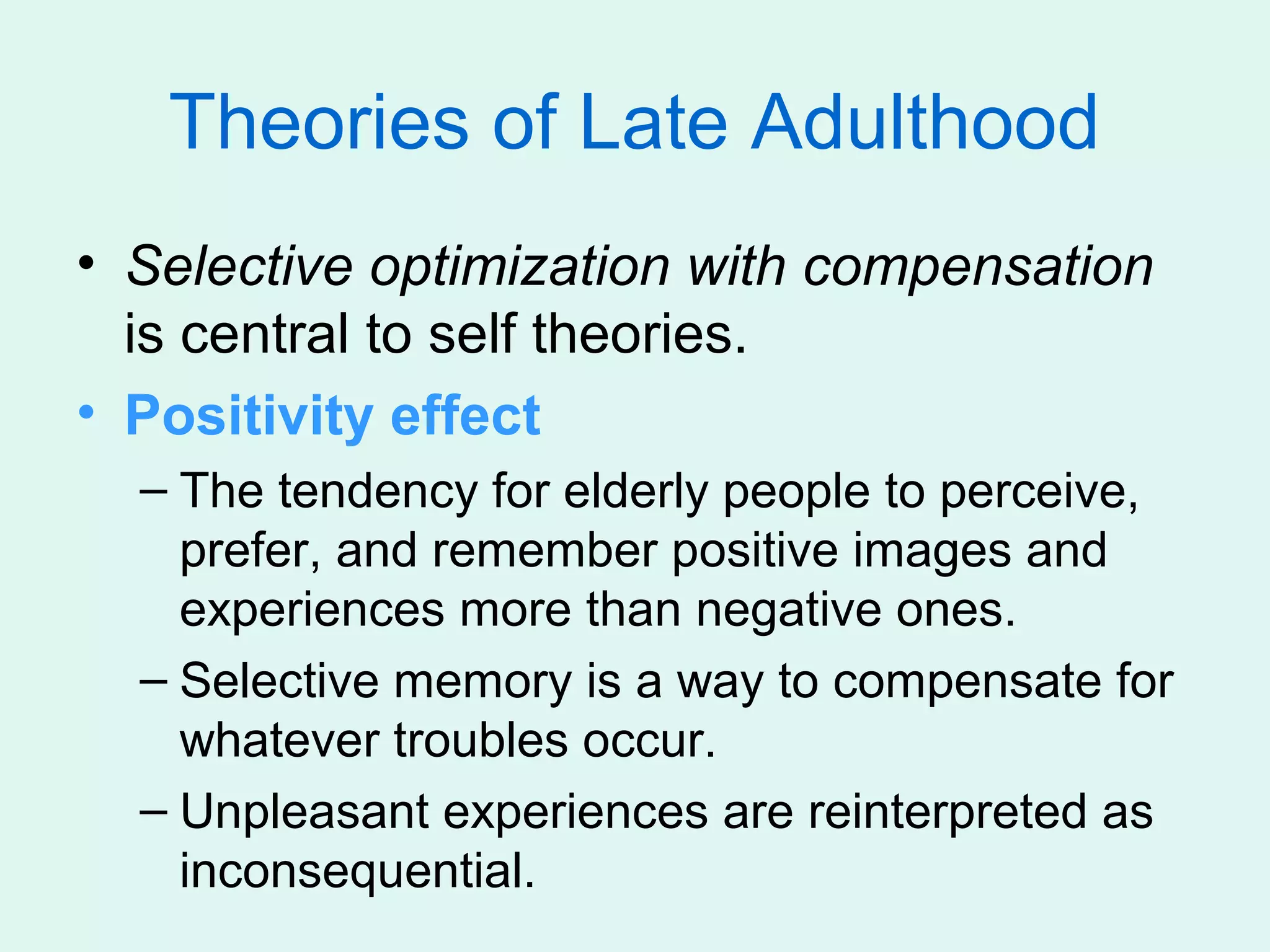 Theories of Late Adulthood
• Selective optimization with compensation
  is central to self theories.
• Positivity effect
  – The tendency for elderly people to perceive,
    prefer, and remember positive images and
    experiences more than negative ones.
  – Selective memory is a way to compensate for
    whatever troubles occur.
  – Unpleasant experiences are reinterpreted as
    inconsequential.
 