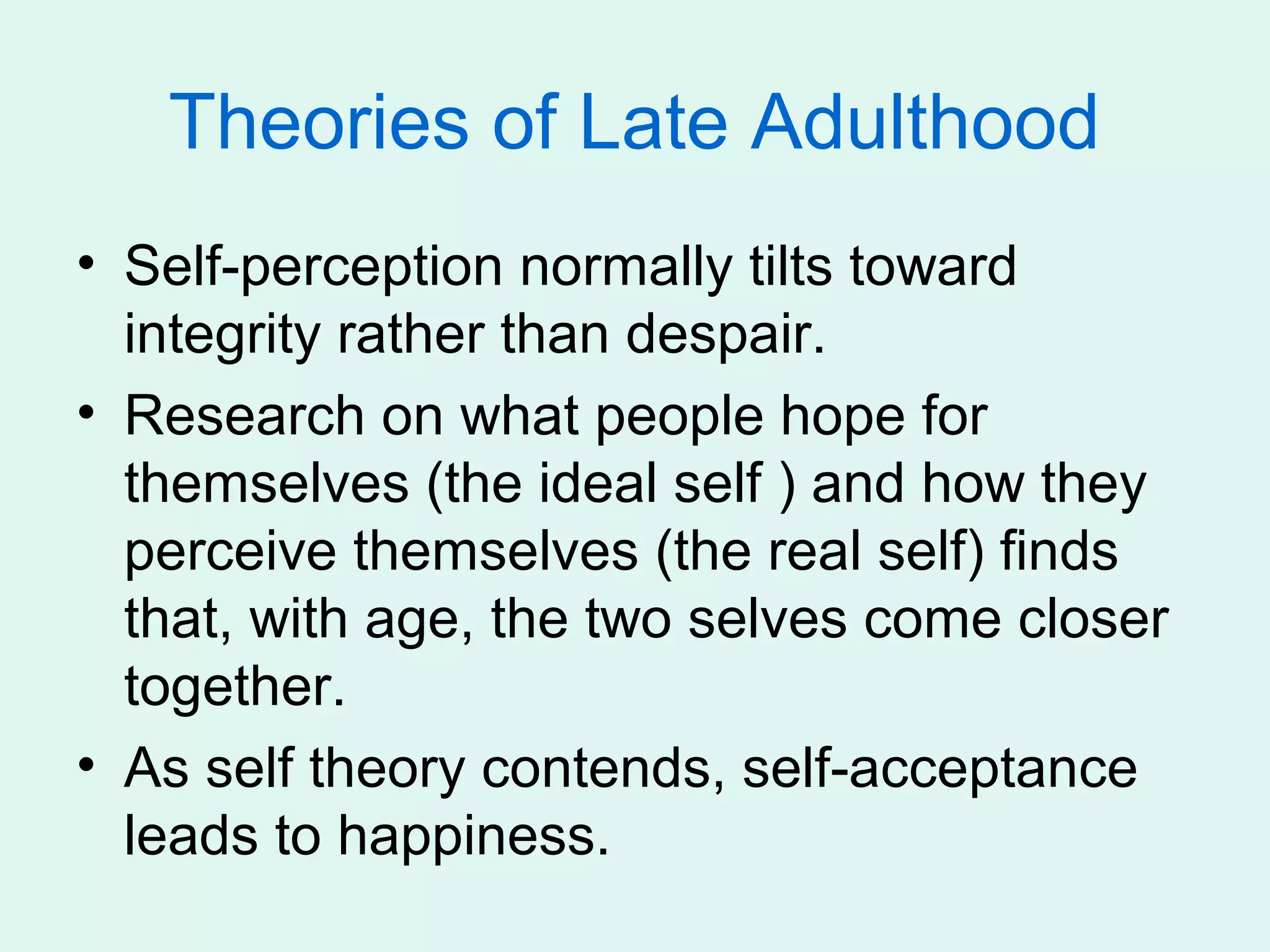 Theories of Late Adulthood
• Self-perception normally tilts toward
  integrity rather than despair.
• Research on what people hope for
  themselves (the ideal self ) and how they
  perceive themselves (the real self) finds
  that, with age, the two selves come closer
  together.
• As self theory contends, self-acceptance
  leads to happiness.
 