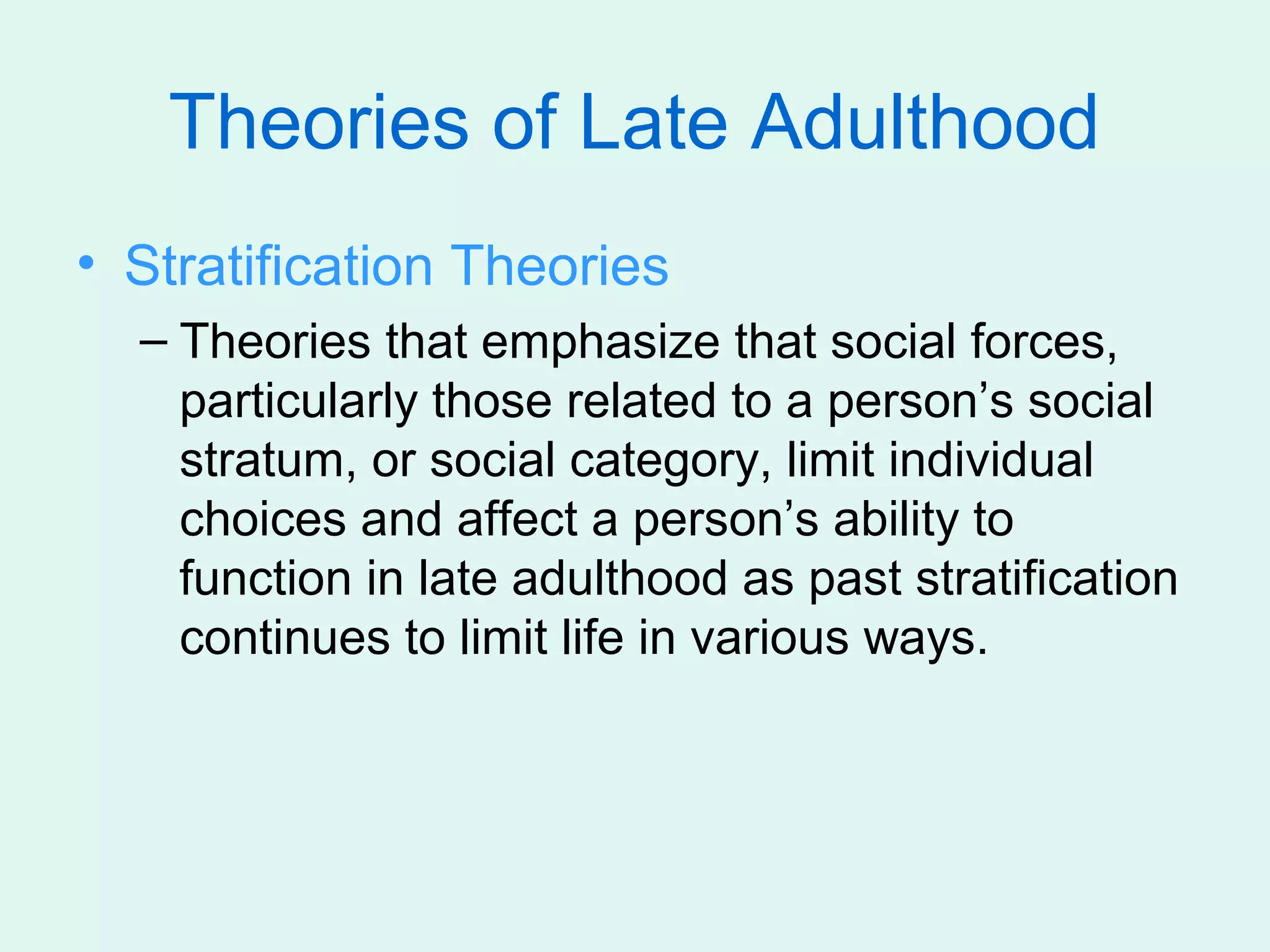 Theories of Late Adulthood
• Stratification Theories
  – Theories that emphasize that social forces,
    particularly those related to a person’s social
    stratum, or social category, limit individual
    choices and affect a person’s ability to
    function in late adulthood as past stratification
    continues to limit life in various ways.
 
