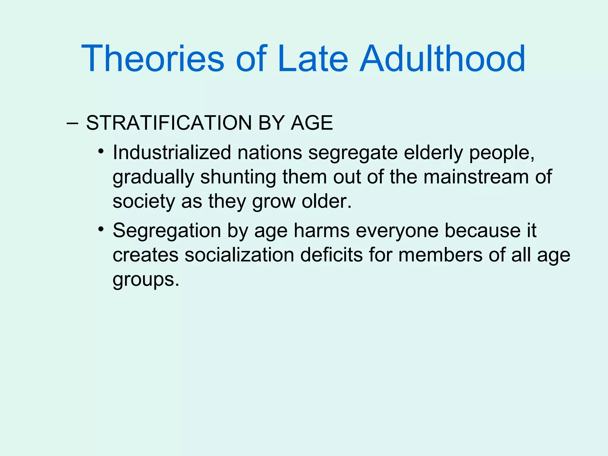 Theories of Late Adulthood
– STRATIFICATION BY AGE
   • Industrialized nations segregate elderly people,
     gradually shunting them out of the mainstream of
     society as they grow older.
   • Segregation by age harms everyone because it
     creates socialization deficits for members of all age
     groups.
 