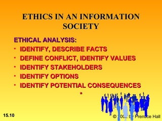 ETHICS IN AN INFORMATION
                 SOCIETY
    ETHICAL ANALYSIS:
    • IDENTIFY, DESCRIBE FACTS
    • DEFINE CONFLICT, IDENTIFY VALUES
    • IDENTIFY STAKEHOLDERS
    • IDENTIFY OPTIONS
    • IDENTIFY POTENTIAL CONSEQUENCES
                       *


15.10                         © 2002 by Prentice Hall
 