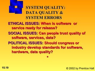 SYSTEM QUALITY:
             DATA QUALITY &
             SYSTEM ERRORS
    ETHICAL ISSUES: When is software or
     service ready for release?
    SOCIAL ISSUES: Can people trust quality of
     software, services, data?
    POLITICAL ISSUES: Should congress or
     industry develop standards for software,
     hardware, data quality?
                        *

15.19                              © 2002 by Prentice Hall
 