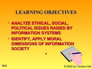 LEARNING OBJECTIVES

       • ANALYZE ETHICAL, SOCIAL,
         POLITICAL ISSUES RAISED BY
         INFORMATION SYSTEMS
       • IDENTIFY, APPLY MORAL
         DIMENSIONS OF INFORMATION
         SOCIETY
                        *

15.2                          © 2002 by Prentice Hall
 