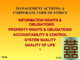 MANAGEMENT ACTIONS: A
          CORPORATE CODE OF ETHICS

            INFORMATION RIGHTS &
                 OBLIGATIONS
        PROPERTY RIGHTS & OBLIGATIONS
          ACCOUNTABILITY & CONTROL
               SYSTEM QUALITY
               QUALITY OF LIFE
                      *
15.24                        © 2002 by Prentice Hall
 