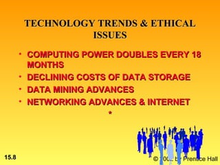 TECHNOLOGY TRENDS & ETHICAL
                  ISSUES
       • COMPUTING POWER DOUBLES EVERY 18
         MONTHS
       • DECLINING COSTS OF DATA STORAGE
       • DATA MINING ADVANCES
       • NETWORKING ADVANCES & INTERNET
                         *



15.8                            © 2002 by Prentice Hall
 