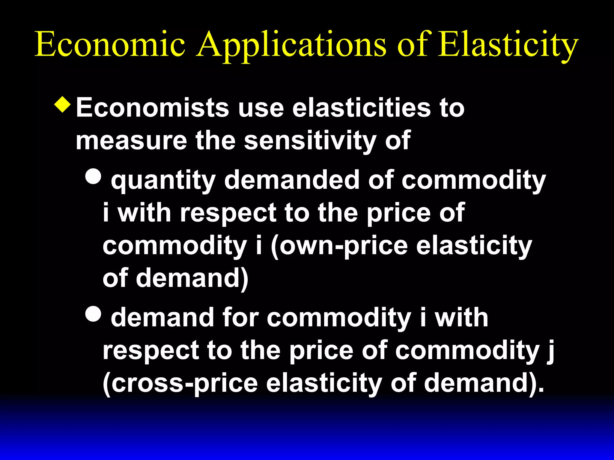 Economic Applications of Elasticity
Economists
use elasticities to
measure the sensitivity of
quantity demanded of commodity
i with respect to the price of
commodity i (own-price elasticity
of demand)
demand for commodity i with
respect to the price of commodity j
(cross-price elasticity of demand).