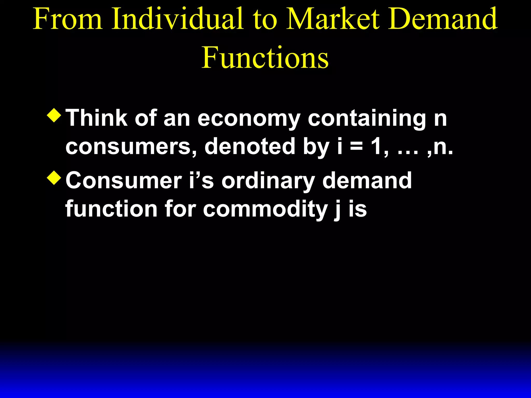 From Individual to Market Demand
Functions
Think
of an economy containing n
consumers, denoted by i = 1, … ,n.
Consumer i’s ordinary demand
function for commodity j is
x*i (p1 , p 2 , mi )
j