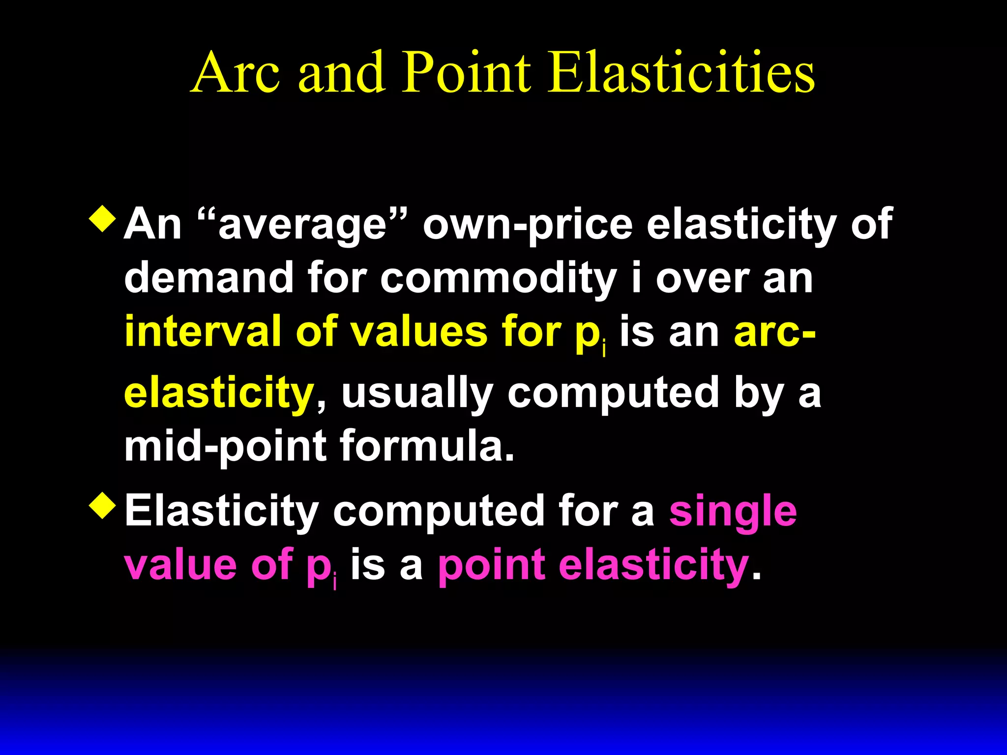 Arc and Point Elasticities
An
“average” own-price elasticity of
demand for commodity i over an
interval of values for pi is an arcelasticity, usually computed by a
mid-point formula.
Elasticity computed for a single
value of pi is a point elasticity.