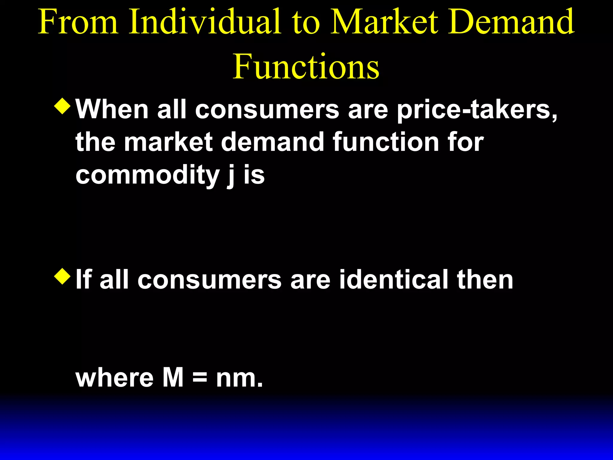 From Individual to Market Demand
Functions
When
all consumers are price-takers,
the market demand function for
commodity j is
n *i
X j ( p1 , p 2 , m ,, m ) = ∑ x j (p1 , p 2 , mi ).
i= 1
1
If
n
all consumers are identical then
X j ( p1 , p 2 , M) = n × x* ( p1 , p 2 , m)
j
where M = nm.