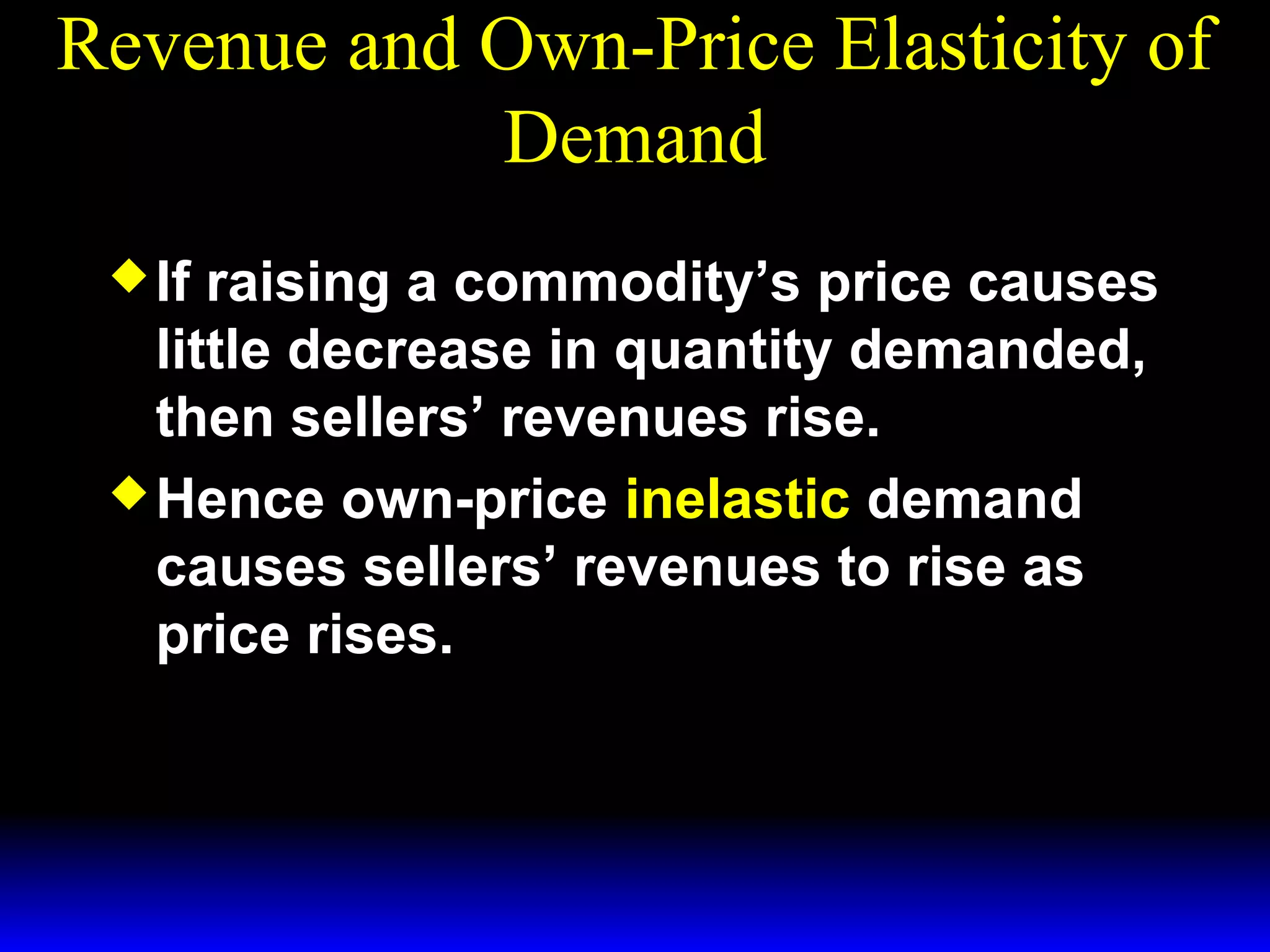 Revenue and Own-Price Elasticity of
Demand
If
raising a commodity’s price causes
little decrease in quantity demanded,
then sellers’ revenues rise.
Hence own-price inelastic demand
causes sellers’ revenues to rise as
price rises.