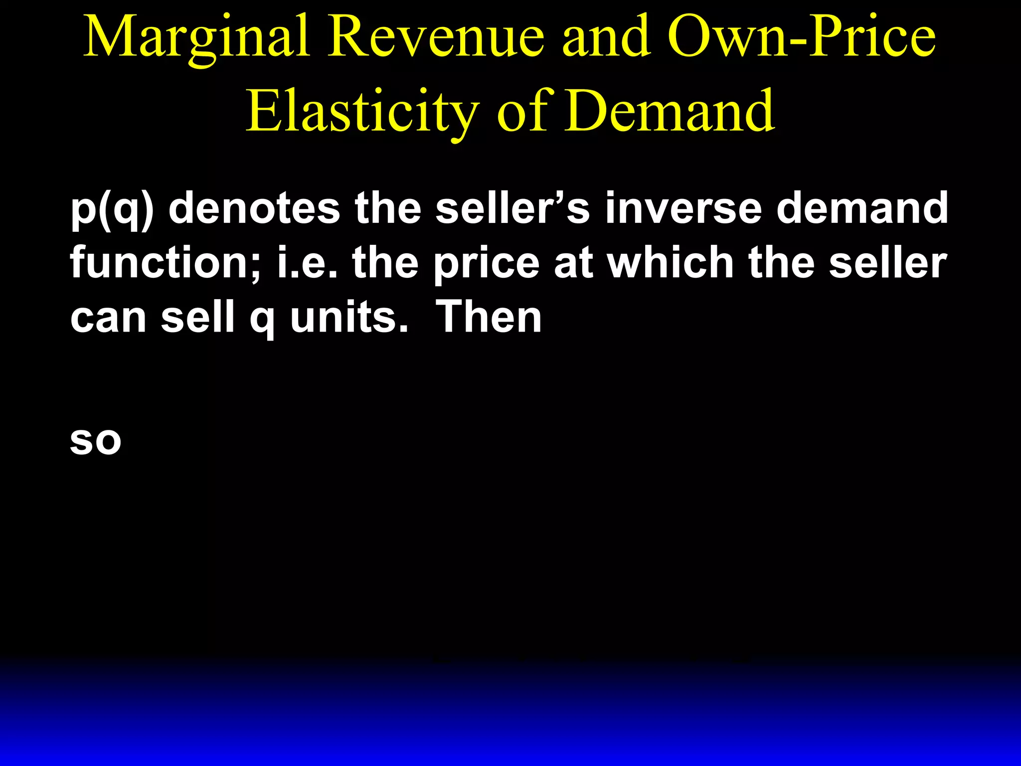 Marginal Revenue and Own-Price
Elasticity of Demand
p(q) denotes the seller’s inverse demand
function; i.e. the price at which the seller
can sell q units. Then
R ( q) = p( q) × q
so
dR( q) dp( q)
MR( q) =
=
q + p( q)
dq
dq
q dp( q)
= p( q) 1 +
.
p( q) dq 