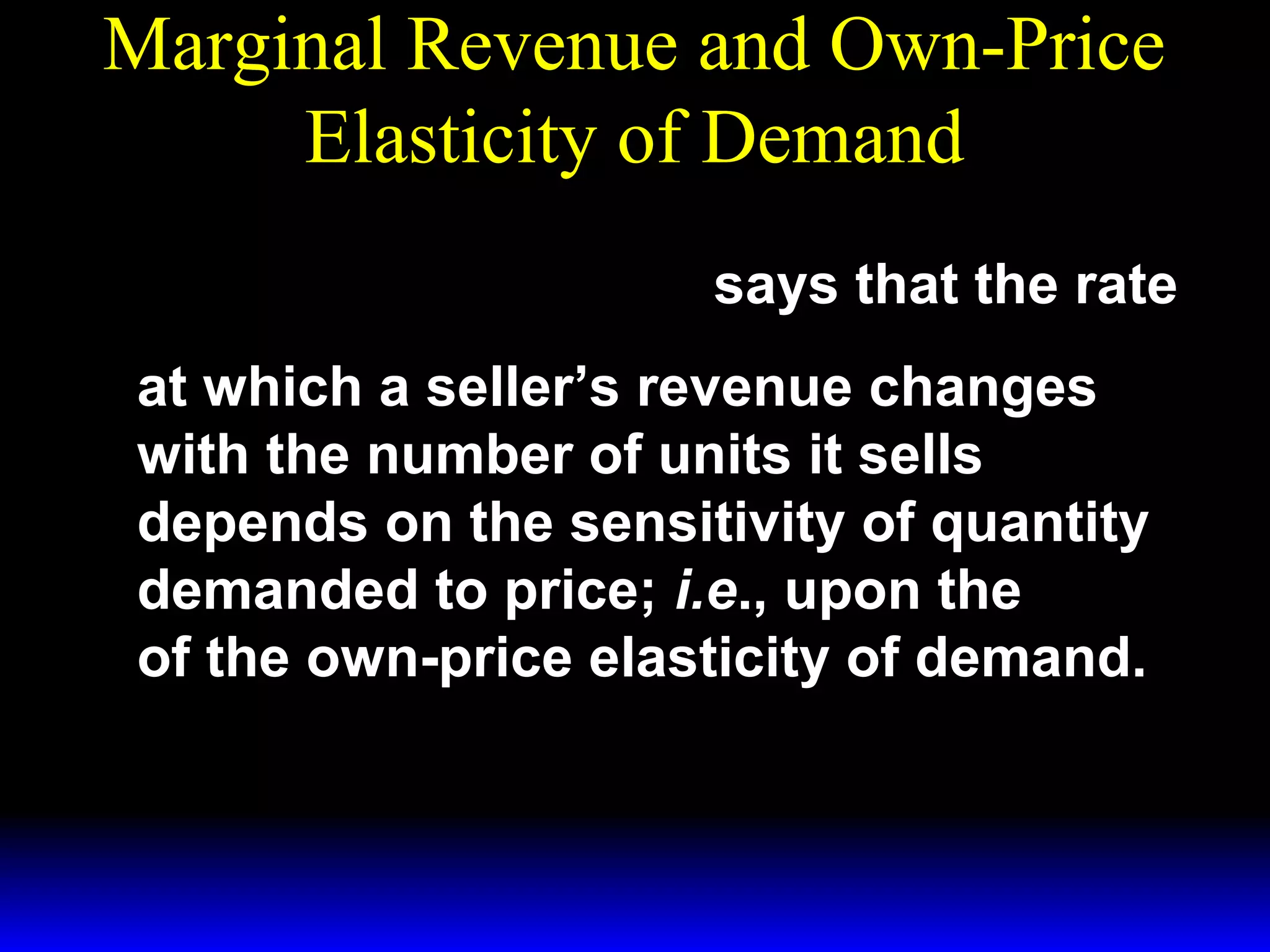 Marginal Revenue and Own-Price
Elasticity of Demand
1 + 1
MR( q) = p( q)
ε
says that the rate
at which a seller’s revenue changes
with the number of units it sells
depends on the sensitivity of quantity
demanded to price; i.e., upon the
of the own-price elasticity of demand.