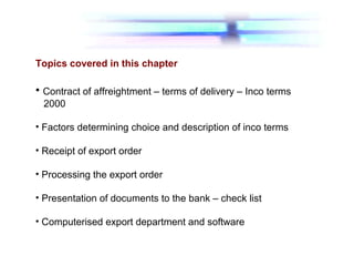 Topics covered in this chapter
• Contract of affreightment – terms of delivery – Inco terms
2000
• Factors determining choice and description of inco terms
• Receipt of export order
• Processing the export order
• Presentation of documents to the bank – check list
• Computerised export department and software
 