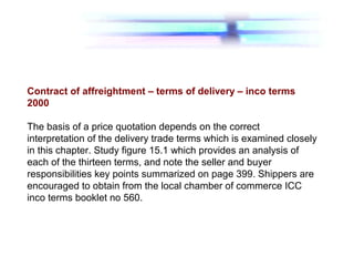 Contract of affreightment – terms of delivery – inco terms
2000
The basis of a price quotation depends on the correct
interpretation of the delivery trade terms which is examined closely
in this chapter. Study figure 15.1 which provides an analysis of
each of the thirteen terms, and note the seller and buyer
responsibilities key points summarized on page 399. Shippers are
encouraged to obtain from the local chamber of commerce ICC
inco terms booklet no 560.
 