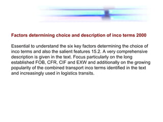 Factors determining choice and description of inco terms 2000
Essential to understand the six key factors determining the choice of
inco terms and also the salient features 15.2. A very comprehensive
description is given in the text. Focus particularly on the long
established FOB, CFR, CIF and EXW and additionally on the growing
popularity of the combined transport inco terms identified in the text
and increasingly used in logistics transits.
 