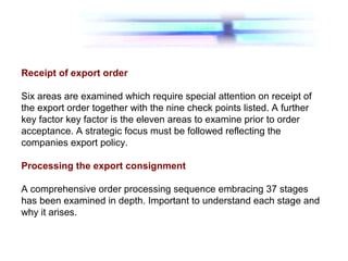 Receipt of export order
Six areas are examined which require special attention on receipt of
the export order together with the nine check points listed. A further
key factor key factor is the eleven areas to examine prior to order
acceptance. A strategic focus must be followed reflecting the
companies export policy.
Processing the export consignment
A comprehensive order processing sequence embracing 37 stages
has been examined in depth. Important to understand each stage and
why it arises.
 