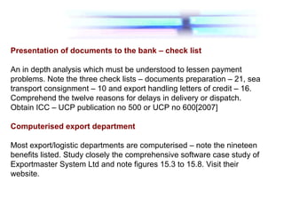 Presentation of documents to the bank – check list
An in depth analysis which must be understood to lessen payment
problems. Note the three check lists – documents preparation – 21, sea
transport consignment – 10 and export handling letters of credit – 16.
Comprehend the twelve reasons for delays in delivery or dispatch.
Obtain ICC – UCP publication no 500 or UCP no 600[2007]
Computerised export department
Most export/logistic departments are computerised – note the nineteen
benefits listed. Study closely the comprehensive software case study of
Exportmaster System Ltd and note figures 15.3 to 15.8. Visit their
website.
 