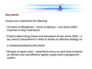 Key points
Ensure you understand the following:
• Contract of affreigtment – terms of delivery – inco terms 2000 –
Important to fully understand.
• Factors determining choice and description of inco terms 2000 – a
key area to comprehend in order to devise an effective strategy on
a company/product/country basis.
• Receipt of export order – essential to focus on each area to devise
an efficient and cost effective logistic supply chain management
system.
 