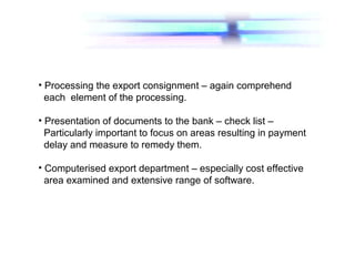 • Processing the export consignment – again comprehend
each element of the processing.
• Presentation of documents to the bank – check list –
Particularly important to focus on areas resulting in payment
delay and measure to remedy them.
• Computerised export department – especially cost effective
area examined and extensive range of software.
 