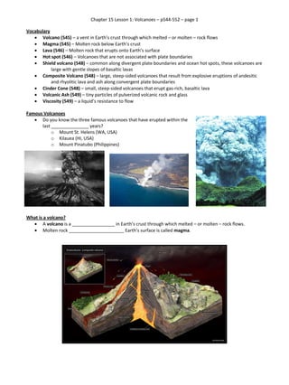 Chapter 15 Lesson 1: Volcanoes – p544-552 – page 1
Vocabulary
 Volcano (545) – a vent in Earth’s crust through which melted – or molten – rock flows
 Magma (545) – Molten rock below Earth’s crust
 Lava (546) – Molten rock that erupts onto Earth’s surface
 Hot spot (546) – Volcanoes that are not associated with plate boundaries
 Shield volcano (548) – common along divergent plate boundaries and ocean hot spots, these volcanoes are
large with gentle slopes of basaltic lavas
 Composite Volcano (548) – large, steep-sided volcanoes that result from explosive eruptions of andesitic
and rhyolitic lava and ash along convergent plate boundaries
 Cinder Cone (548) – small, steep-sided volcanoes that erupt gas-rich, basaltic lava
 Volcanic Ash (549) – tiny particles of pulverized volcanic rock and glass
 Viscosity (549) – a liquid’s resistance to flow
Famous Volcanoes
 Do you know the three famous volcanoes that have erupted within the
last _______________ years?
o Mount St. Helens (WA, USA)
o Kilauea (HI, USA)
o Mount Pinatubo (Philippines)
What is a volcano?
 A volcano is a _________________ in Earth’s crust through which melted – or molten – rock flows.
 Molten rock ______________________ Earth’s surface is called magma.
 
