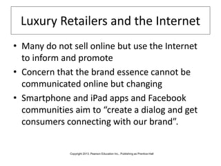 Luxury Retailers and the Internet
• Many do not sell online but use the Internet
to inform and promote
• Concern that the brand essence cannot be
communicated online but changing
• Smartphone and iPad apps and Facebook
communities aim to “create a dialog and get
consumers connecting with our brand”.
Copyright 2013, Pearson Education Inc., Publishing as Prentice-Hall
 