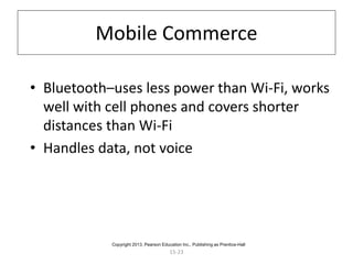 15-23
Mobile Commerce
• Bluetooth–uses less power than Wi-Fi, works
well with cell phones and covers shorter
distances than Wi-Fi
• Handles data, not voice
Copyright 2013, Pearson Education Inc., Publishing as Prentice-Hall
 