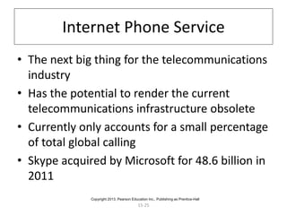 15-25
Internet Phone Service
• The next big thing for the telecommunications
industry
• Has the potential to render the current
telecommunications infrastructure obsolete
• Currently only accounts for a small percentage
of total global calling
• Skype acquired by Microsoft for 48.6 billion in
2011
Copyright 2013, Pearson Education Inc., Publishing as Prentice-Hall
 
