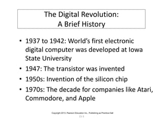 15-3
The Digital Revolution:
A Brief History
• 1937 to 1942: World’s first electronic
digital computer was developed at Iowa
State University
• 1947: The transistor was invented
• 1950s: Invention of the silicon chip
• 1970s: The decade for companies like Atari,
Commodore, and Apple
Copyright 2013, Pearson Education Inc., Publishing as Prentice-Hall
 