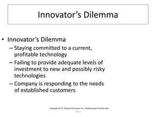 15-9
Innovator’s Dilemma
• Innovator’s Dilemma
– Staying committed to a current,
profitable technology
– Failing to provide adequate levels of
investment to new and possibly risky
technologies
– Company is responding to the needs
of established customers
Copyright 2013, Pearson Education Inc., Publishing as Prentice-Hall
 