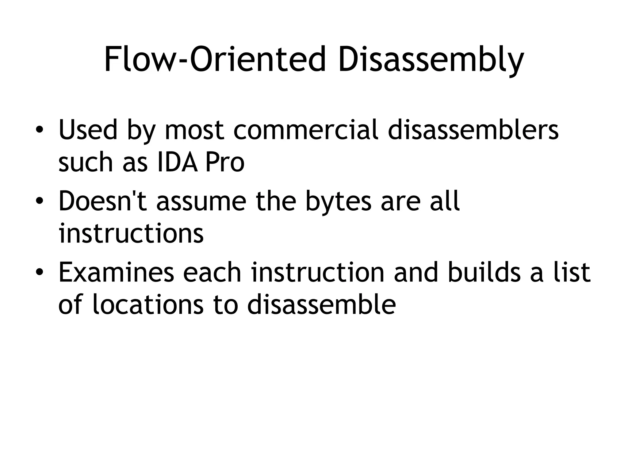 Flow-Oriented Disassembly
• Used by most commercial disassemblers
such as IDA Pro
• Doesn't assume the bytes are all
instructions
• Examines each instruction and builds a list
of locations to disassemble
 